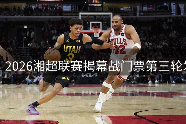 2026湘超联赛揭幕战门票第三轮发售 长沙永州对决引爆足球热潮